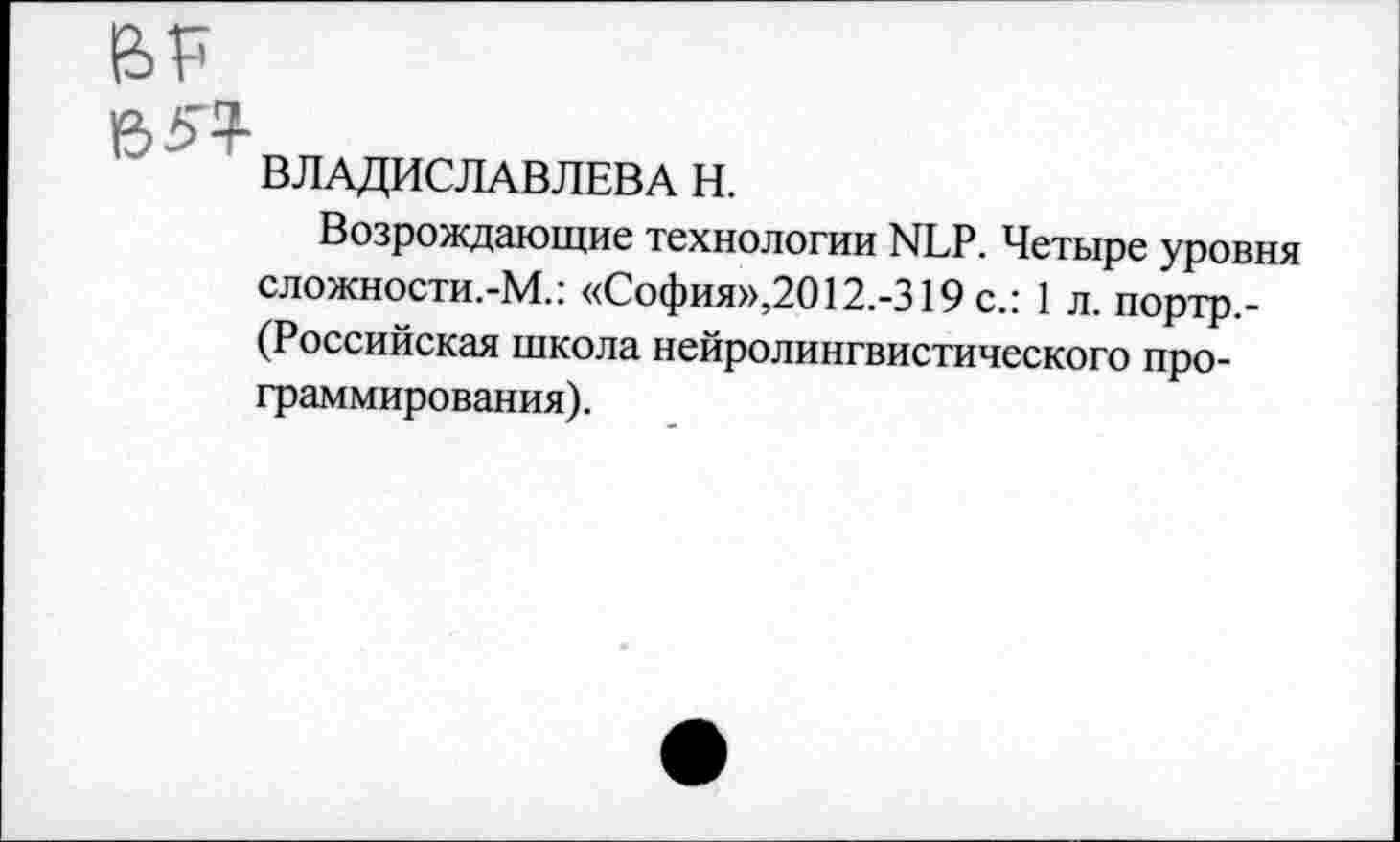 ﻿BP
e>5^
ВЛАДИСЛАВЛЕВА Н.
Возрождающие технологии NLP. Четыре уровня сложности.-М.: «София»,2012.-319 с.: 1 л. портр.-(Российская школа нейролингвистического программирования).